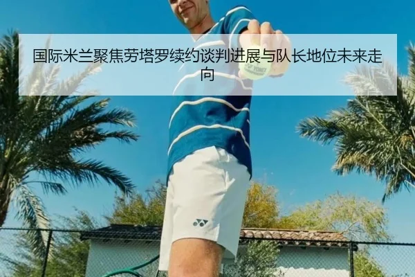 国际米兰聚焦劳塔罗续约谈判进展与队长地位未来走向