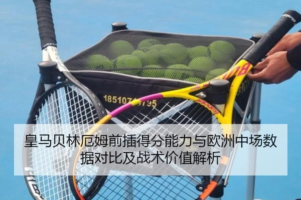 皇马贝林厄姆前插得分能力与欧洲中场数据对比及战术价值解析
