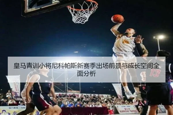 皇马青训小将尼科帕斯新赛季出场前景与成长空间全面分析
