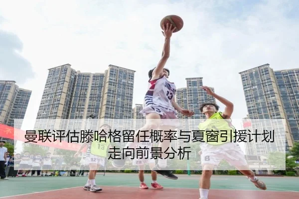 曼联评估滕哈格留任概率与夏窗引援计划走向前景分析