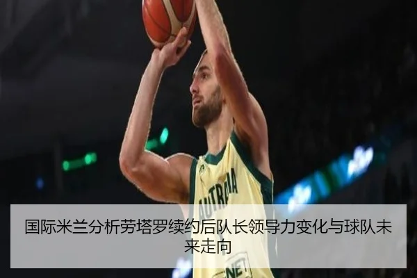 国际米兰分析劳塔罗续约后队长领导力变化与球队未来走向 | kaiyun